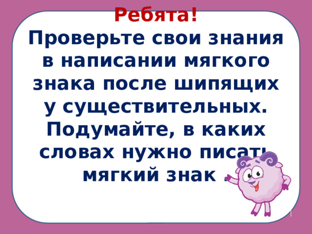 Ребята! Проверьте свои знания в написании мягкого знака после шипящих у существительных. Подумайте, в каких словах нужно писать мягкий знак .