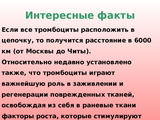 Интересные факты Если все тромбоциты расположить в цепочку, то получится расстояние в 6000 км (от Москвы до Читы). Относительно недавно установлено также, что тромбоциты играют важнейшую роль в заживлении и регенерации поврежденных тканей, освобождая из себя в раневые ткани факторы роста, которые стимулируют деление и рост поврежденных клеток.