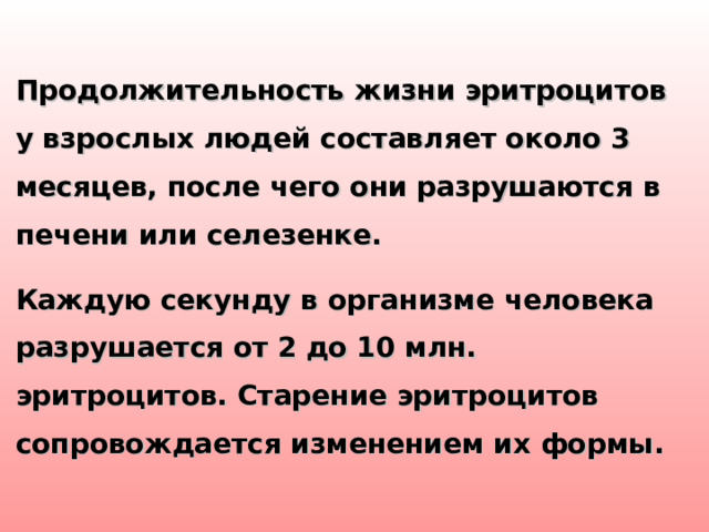 Продолжительность жизни эритроцитов у взрослых людей составляет около 3 месяцев, после чего они разрушаются в печени или селезенке. Каждую секунду в организме человека разрушается от 2 до 10 млн. эритроцитов. Старение эритроцитов сопровождается изменением их формы.