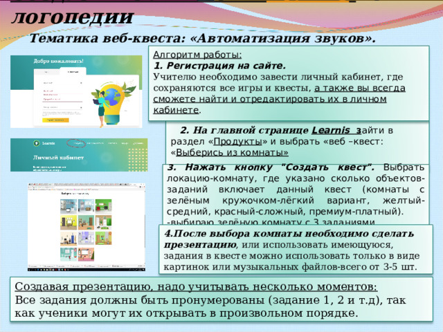 Создаем web– квест в  Learnis  по логопедии Тематика веб-квеста: «Автоматизация звуков».  Алгоритм работы: 1. Регистрация на сайте. Учителю необходимо завести личный кабинет , где сохраняются все игры и квесты , а также вы всегда сможете найти и отредактировать их в личном кабинете .  2. На главной странице Learnis з айти в раздел « Продукты » и выбрать «веб –квест: « Выберись из комнаты»  3. Нажать кнопку 