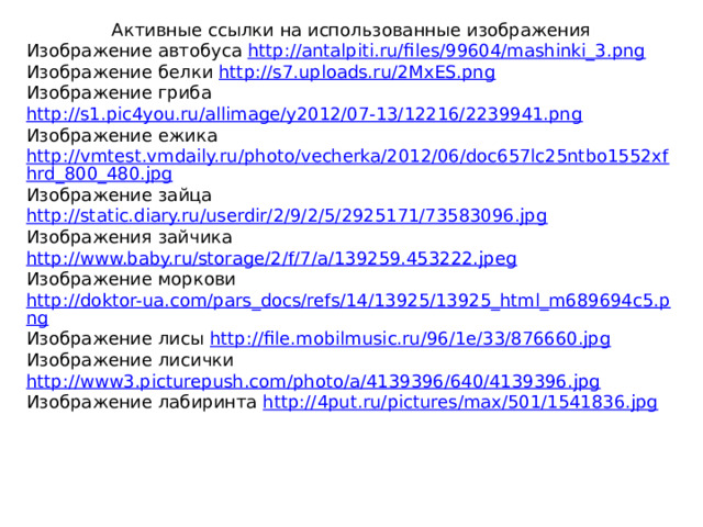 Активные ссылки на использованные изображения Изображение автобуса http://antalpiti.ru/files/99604/mashinki_3.png Изображение белки http://s7.uploads.ru/2MxES.png Изображение гриба http://s1.pic4you.ru/allimage/y2012/07-13/12216/2239941.png Изображение ежика http://vmtest.vmdaily.ru/photo/vecherka/2012/06/doc657lc25ntbo1552xfhrd_800_480.jpg Изображение зайца http://static.diary.ru/userdir/2/9/2/5/2925171/73583096.jpg Изображения зайчика http://www.baby.ru/storage/2/f/7/a/139259.453222.jpeg Изображение моркови http://doktor-ua.com/pars_docs/refs/14/13925/13925_html_m689694c5.png Изображение лисы http://file.mobilmusic.ru/96/1e/33/876660.jpg Изображение лисички http://www3.picturepush.com/photo/a/4139396/640/4139396.jpg Изображение лабиринта http://4put.ru/pictures/max/501/1541836.jpg
