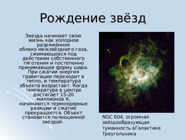 Рождение звёзд  Звезда начинает свою жизнь как холодное разряжённое облако межзвёздного газа, сжимающееся под действием собственного тяготения и постепенно принимающее форму шара. При сжатии энергия гравитации переходит в тепло, и температура объекта возрастает. Когда температура в центре достигает 15-20 миллионов К, начинаются термоядерные реакции и сжатие прекращается. Объект становится полноценной звездой. NGC 604, огромная звёздообразующая туманность вГалактике Треугольника