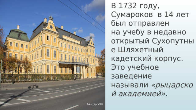 В 1732 году, Сумароков в 14 лет был отправлен на учебу в недавно открытый Сухопутные Шляхетный кадетский корпус.  Это учебное заведение называли  «рыцарской ака­демией» .
