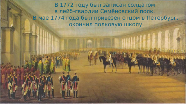 В 1772 году был записан солдатом в лейб-гвардии Семёновский полк. В мае 1774 года был привезен отцом в Петербург,  окончил полковую школу.