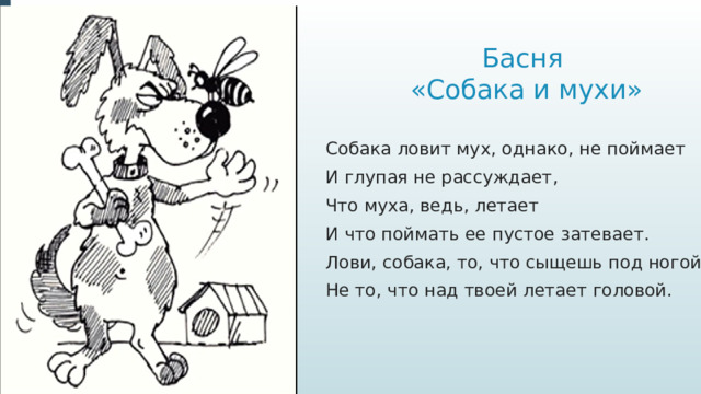 Басня  «Собака и мухи» Собака ловит мух, однако, не поймает И глупая не рассуждает, Что муха, ведь, летает И что поймать ее пустое затевает. Лови, собака, то, что сыщешь под ногой, Не то, что над твоей летает головой.