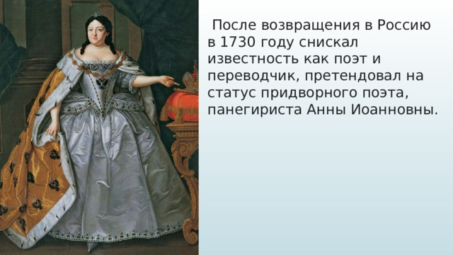   После возвращения в Россию в 1730 году снискал известность как поэт и переводчик, претендовал на статус придворного поэта, панегириста Анны Иоанновны.