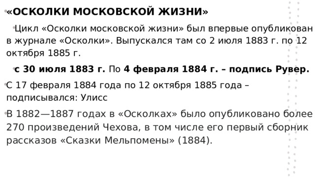 «ОСКОЛКИ МОСКОВСКОЙ ЖИЗНИ» Цикл «Осколки московской жизни» был впервые опубликован в журнале «Осколки». Выпускался там со 2 июля 1883 г. по 12 октября 1885 г. с 30 июля 1883 г. По 4 февраля 1884 г. – подпись Рувер. С 17 февраля 1884 года по 12 октября 1885 года – подписывался: Улисс В 1882—1887 годах в «Осколках» было опубликовано более 270 произведений Чехова, в том числе его первый сборник рассказов «Сказки Мельпомены» (1884).