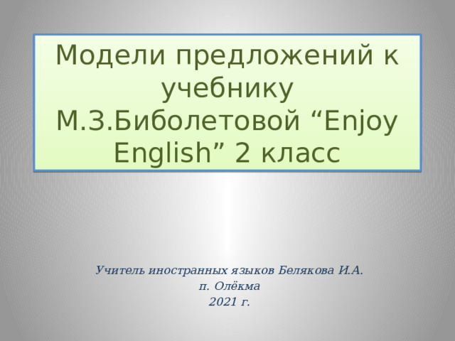 Модели предложений к учебнику М.З.Биболетовой “Enjoy English” 2 класс Учитель иностранных языков Белякова И.А. п. Олёкма 2021 г.