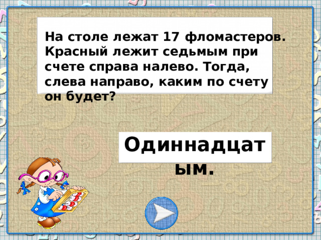 На столе лежат 17 фломастеров. Красный лежит седьмым при счете справа налево. Тогда, слева направо, каким по счету он будет? Одиннадцатым.