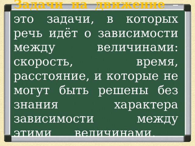 Задачи на движение  – это задачи, в которых речь идёт о зависимости между величинами: скорость, время, расстояние, и которые не могут быть решены без знания характера зависимости между этими величинами.