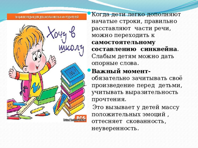 Когда дети легко дополняют начатые строки, правильно расставляют части речи, можно переходить к самостоятельному составлению синквейна . Слабым детям можно дать опорные слова. Важный момент- обязательно зачитывать своё произведение перед детьми, учитывать выразительность прочтения.