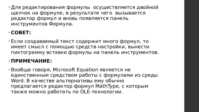 Для редактирования формулы  осуществляется двойной щелчок на формуле, в результате чего  вызывается редактор формул и вновь появляется панель инструментов Формула. СОВЕТ: Если создаваемый текст содержит много формул, то имеет смысл с помощью средств настройки, вынести пиктограмму вставки формулы на панель инструментов. ПРИМЕЧАНИЕ: Вообще говоря, Microsoft Equation является не единственным средством работы с формулами из среды Word. В качестве альтернативы ему обычно предлагается редактор формул MathType, с которым также можно работать по OLE-технологии.