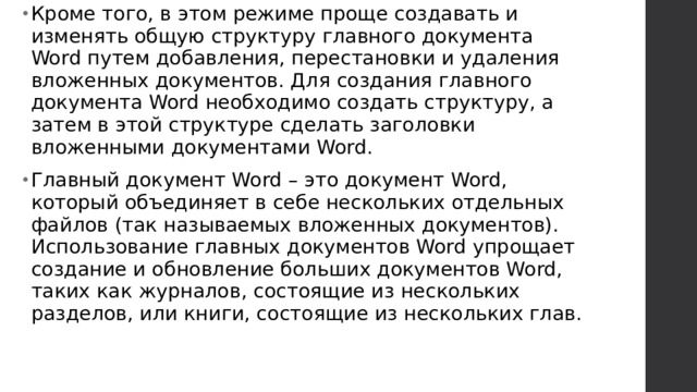 Кроме того, в этом режиме проще создавать и изменять общую структуру главного документа Word путем добавления, перестановки и удаления вложенных документов. Для создания главного документа Word необходимо создать структуру, а затем в этой структуре сделать заголовки вложенными документами Word. Главный документ Word – это документ Word, который объединяет в себе нескольких отдельных файлов (так называемых вложенных документов). Использование главных документов Word упрощает создание и обновление больших документов Word, таких как журналов, состоящие из нескольких разделов, или книги, состоящие из нескольких глав.