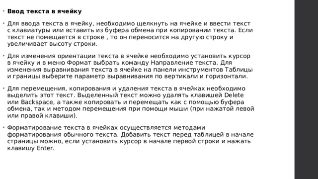 Ввод текста в ячейку Для ввода текста в ячейку, необходимо щелкнуть на ячейке и ввести текст с клавиатуры или вставить из буфера обмена при копировании текста. Если текст не помещается в строке , то он переносится на другую строку и увеличивает высоту строки. Для изменения ориентации текста в ячейке необходимо установить курсор в ячейку и в меню Формат выбрать команду Направление текста. Для изменения выравнивания текста в ячейке на панели инструментов Таблицы и границы выберите параметр выравнивания по вертикали и горизонтали. Для перемещения, копирования и удаления текста в ячейках необходимо выделить этот текст. Выделенный текст можно удалять клавишей Delete или Backspace, а также копировать и перемещать как с помощью буфера обмена, так и методом перемещения при помощи мыши (при нажатой левой или правой клавиши). Форматирование текста в ячейках осуществляется методами форматирования обычного текста. Добавить текст перед таблицей в начале страницы можно, если установить курсор в начале первой строки и нажать клавишу Enter.