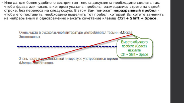 Иногда для более удобного восприятия текста документа необходимо сделать так, чтобы фраза или число, в котором указаны пробелы, размещались строго на одной строке, без переноса на следующую. В этом Вам поможет  неразрывный пробел  - чтобы его поставить, необходимо выделить тот пробел, который Вы хотите заменить на непрерывный и одновременно нажать сочетание клавиш  Ctrl + Shift + Space .