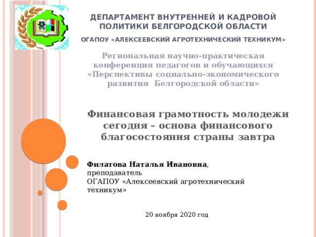 Департамент внутренней и кадровой политики белгородской области      ОГАПОУ «алексеевский агротехнический техникум» Региональная научно-практическая конференция педагогов и обучающихся «Перспективы социально-экономического развития Белгородской области» Финансовая грамотность молодежи сегодня – основа финансового благосостояния страны завтра Филатова Наталья Ивановна , преподаватель ОГАПОУ «Алексеевский агротехнический техникум» 20 ноября 2020 год