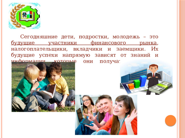 Сегодняшние дети, подростки, молодежь – это будущие участники финансового рынка , налогоплательщики, вкладчики и заемщики. Их будущие успехи напрямую зависят от знаний и информации, которые они получат в раннем возрасте.