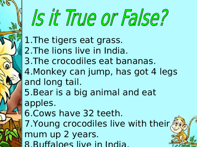 1.The tigers eat grass. 2.The lions live in India. 3.The crocodiles eat bananas. 4.Monkey can jump, has got 4 legs and long tail. 5.Bear is a big animal and eat apples. 6.Cows have 32 teeth.  7.Young crocodiles live with their mum up 2 years. 8.Buffaloes live in India .
