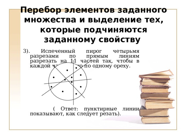 Перебор элементов заданного множества и выделение тех, которые подчиняются заданному свойству 3). Испеченный пирог четырьмя разрезами по прямым линиям разрезать на 11 частей так, чтобы в каждой части было по одному ореху.                ( Ответ: пунктирные линии показывают, как следует резать).