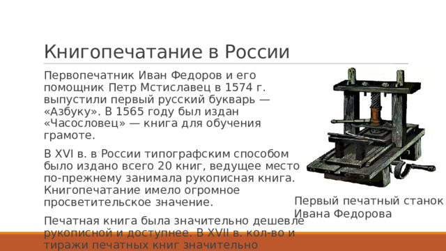 Книгопечатание в России Первопечатник Иван Федоров и его помощник Петр Мстиславец в 1574 г. выпустили первый русский букварь — «Азбуку». В 1565 году был издан «Часословец» — книга для обучения грамоте. В XVI в. в России типографским способом было издано всего 20 книг, ведущее место по-прежнему занимала рукописная книга. Книгопечатание имело огромное просветительское значение. Печатная книга была значительно дешевле рукописной и доступнее. В XVII в. кол-во и тиражи печатных книг значительно возросли. Первый печатный станок Ивана Федорова