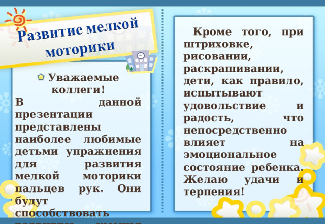 Кроме того, при штриховке, рисовании, раскрашивании, дети, как правило, испытывают удовольствие и радость, что непосредственно влияет на эмоциональное состояние ребенка. Желаю удачи и терпения!    Уважаемые коллеги! В данной презентации представлены наиболее любимые детьми упражнения для развития мелкой моторики пальцев рук. Они будут способствовать развитию умения красиво писать и улучшат речь ребенка.