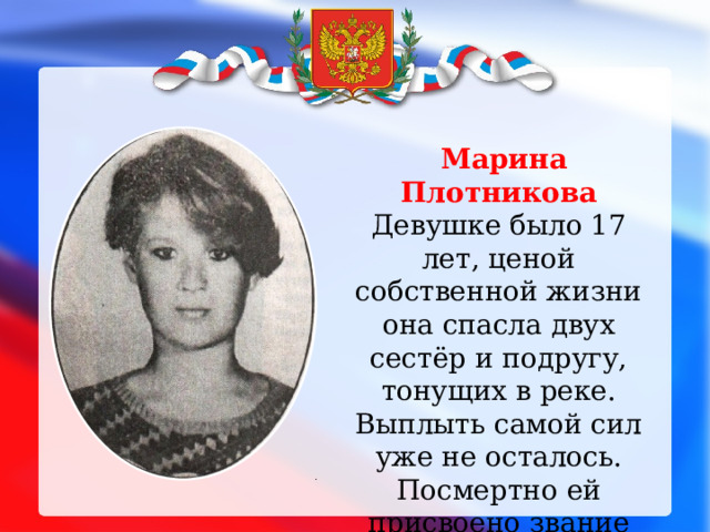 Марина Плотникова Девушке было 17 лет, ценой собственной жизни она спасла двух сестёр и подругу, тонущих в реке. Выплыть самой сил уже не осталось. Посмертно ей присвоено звание Героя России.