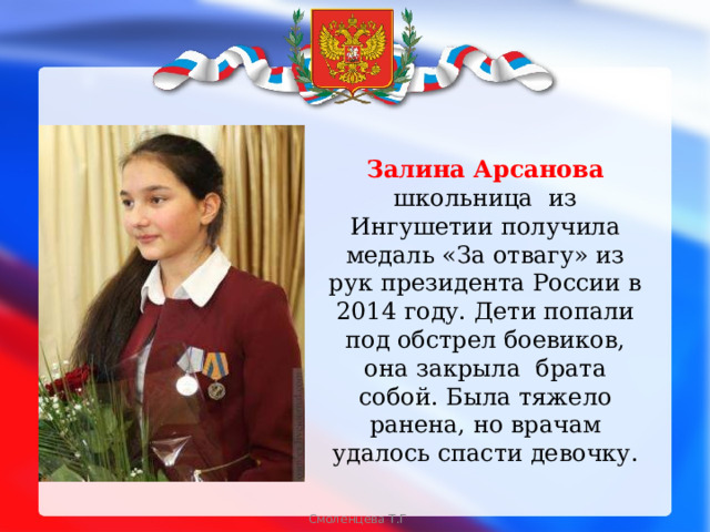 Залина Арсанова школьница из Ингушетии получила медаль «За отвагу» из рук президента России в 2014 году. Дети попали под обстрел боевиков, она закрыла брата собой. Была тяжело ранена, но врачам удалось спасти девочку. Смоленцева Т.Г