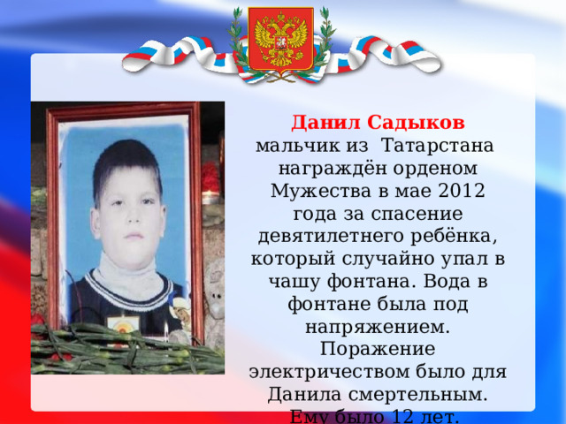 Данил Садыков мальчик из Татарстана награждён орденом Мужества в мае 2012 года за спасение девятилетнего ребёнка, который случайно упал в чашу фонтана. Вода в фонтане была под напряжением. Поражение электричеством было для Данила смертельным. Ему было 12 лет.