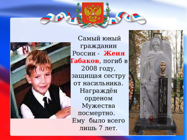 Самый юный гражданин России - Женя Табаков , погиб в 2008 году, защищая сестру от насильника. Награждён орденом Мужества посмертно. Ему было всего лишь 7 лет.