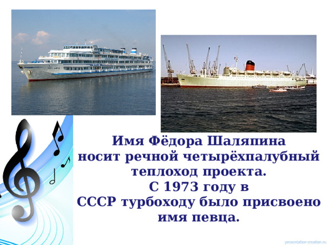 Имя Фёдора Шаляпина носит речной четырёхпалубный теплоход проекта.  С 1973 году в СССР турбоходу было присвоено имя певца.