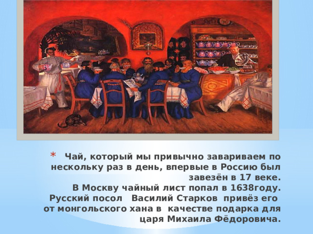 Чай, который мы привычно завариваем по нескольку раз в день, впервые в Россию был завезён в 17 веке.  В Москву чайный лист попал в 1638году.   Русский посол Василий Старков привёз его от монгольского хана в  качестве подарка для царя Михаила Фёдоровича.     