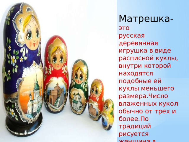 Матрешка- это русская деревянная игрушка в виде расписной куклы, внутри которой находятся подобные ей куклы меньшего размера.Число влаженных кукол обычно от трех и более.По традиций рисуется женщина в красном сарафане и платке