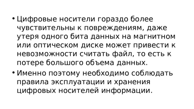 Цифровые носители гораздо более чувствительны к повреждениям, даже утеря одного бита данных на магнитном или оптическом диске может привести к невозможности считать файл, то есть к потере большого объема данных. Именно поэтому необходимо соблюдать правила эксплуатации и хранения цифровых носителей информации.