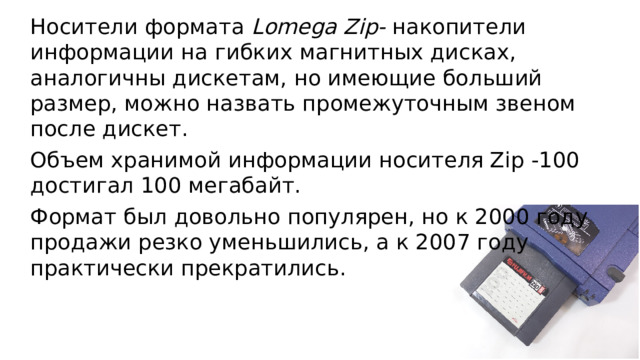 Носители формата Lomega Zip- накопители информации на гибких магнитных дисках, аналогичны дискетам, но имеющие больший размер, можно назвать промежуточным звеном после дискет. Объем хранимой информации носителя Zip -100 достигал 100 мегабайт. Формат был довольно популярен, но к 2000 году продажи резко уменьшились, а к 2007 году практически прекратились.