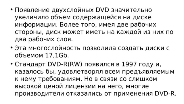 Появление двухслойных DVD значительно увеличило объем содержащейся на диске информации. Более того, имея две рабочих стороны, диск может иметь на каждой из них по два рабочих слоя. Эта многослойность позволила создать диски с объемом 17,1Gb. Стандарт DVD-R(RW) появился в 1997 году и, казалось бы, удовлетворял всем предъявляемым к нему требованиям. Но в связи со слишком высокой ценой лицензии на него, многие производители отказались от применения DVD-R.