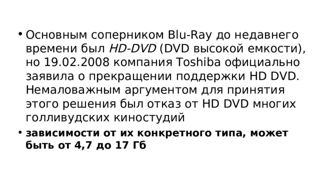 Основным соперником Blu-Ray до недавнего времени был HD-DVD (DVD высокой емкости), но 19.02.2008 компания Toshiba официально заявила о прекращении поддержки HD DVD. Немаловажным аргументом для принятия этого решения был отказ от HD DVD многих голливудских киностудий зависимости от их конкретного типа, может быть от 4,7 до 17 Гб