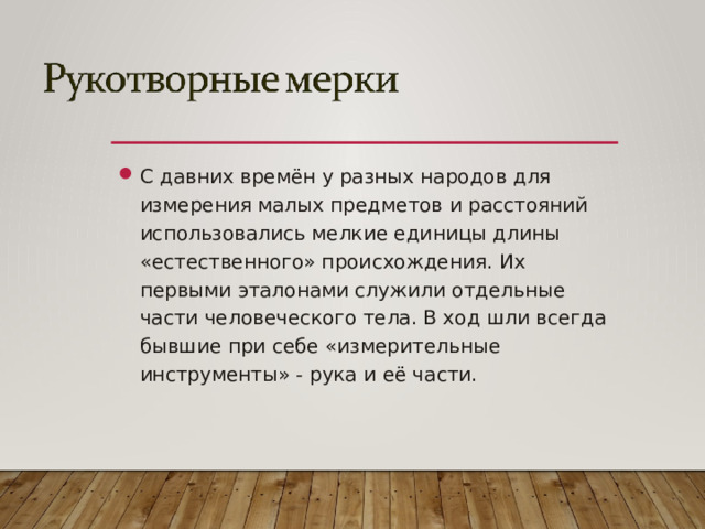 С давних времён у разных народов для измерения малых предметов и расстояний использовались мелкие единицы длины «естественного» происхождения. Их первыми эталонами служили отдельные части человеческого тела. В ход шли всегда бывшие при себе «измерительные инструменты» - рука и её части.