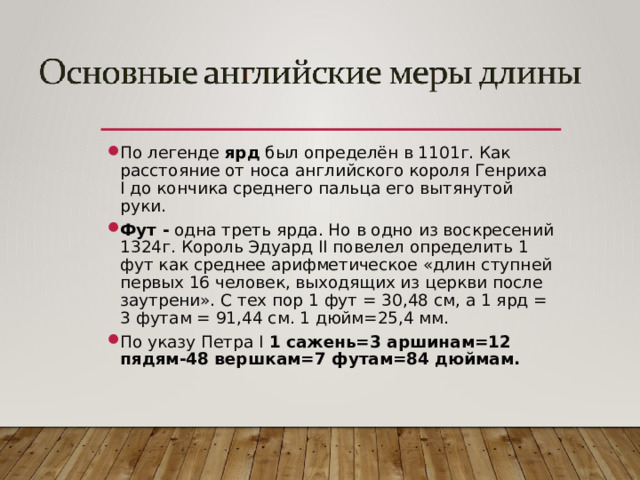 По легенде ярд был определён в 1101г. Как расстояние от носа английского короля Генриха I до кончика среднего пальца его вытянутой руки. Фут - одна треть ярда. Но в одно из воскресений 1324г. Король Эдуард II повелел определить 1 фут как среднее арифметическое «длин ступней первых 16 человек, выходящих из церкви после заутрени». С тех пор 1 фут = 30,48 см, а 1 ярд = 3 футам = 91,44 см. 1 дюйм=25,4 мм. По указу Петра I 1 сажень=3 аршинам=12 пядям-48 вершкам=7 футам=84 дюймам.