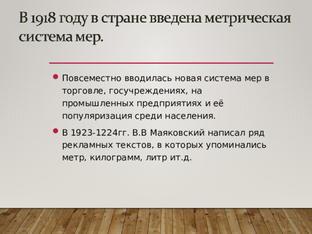 Повсеместно вводилась новая система мер в торговле, госучреждениях, на промышленных предприятиях и её популяризация среди населения. В 1923-1224гг. В.В Маяковский написал ряд рекламных текстов, в которых упоминались метр, килограмм, литр ит.д.