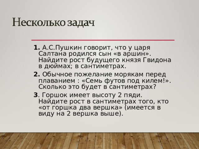 1. А.С.Пушкин говорит, что у царя Салтана родился сын «в аршин». Найдите рост будущего князя Гвидона в дюймах; в сантиметрах. 2. Обычное пожелание морякам перед плаванием : «Семь футов под килем!». Сколько это будет в сантиметрах? 3 . Горшок имеет высоту 2 пяди. Найдите рост в сантиметрах того, кто «от горшка два вершка» (имеется в виду на 2 вершка выше).