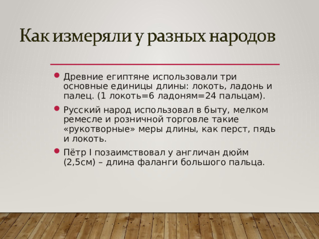 Древние египтяне использовали три основные единицы длины: локоть, ладонь и палец. (1 локоть=6 ладоням=24 пальцам). Русский народ использовал в быту, мелком ремесле и розничной торговле такие «рукотворные» меры длины, как перст, пядь и локоть. Пётр I позаимствовал у англичан дюйм (2,5см) – длина фаланги большого пальца.