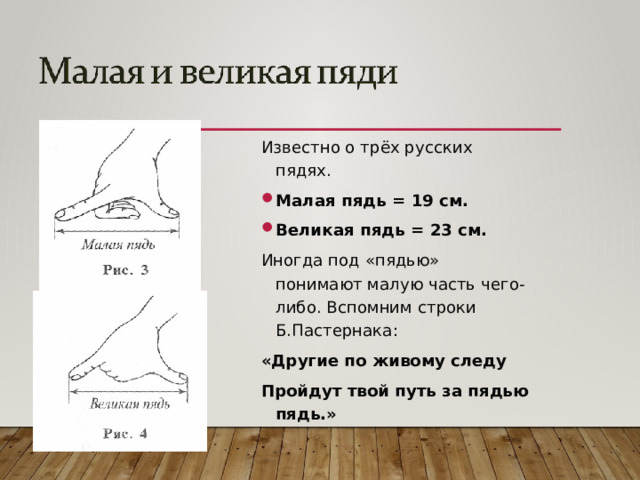 Известно о трёх русских пядях. Малая пядь = 19 см. Великая пядь = 23 см. Иногда под «пядью» понимают малую часть чего-либо. Вспомним строки Б.Пастернака: «Другие по живому следу Пройдут твой путь за пядью пядь.»