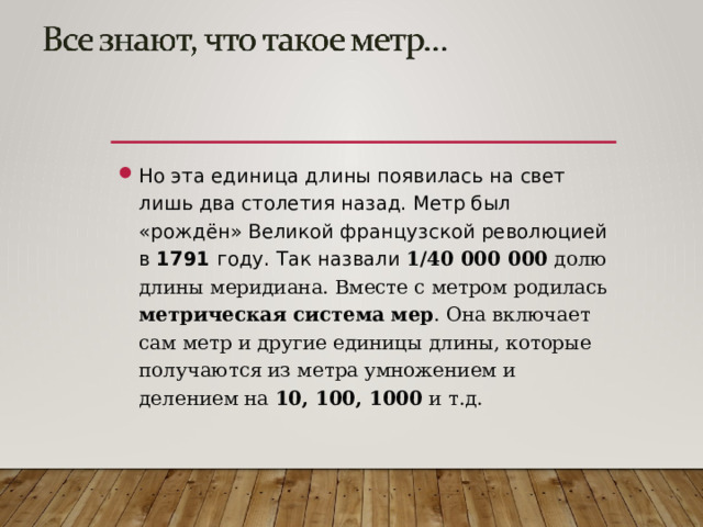 Но эта единица длины появилась на свет лишь два столетия назад. Метр был «рождён» Великой французской революцией в 1791 году. Так назвали 1/40 000 000 долю длины меридиана. Вместе с метром родилась метрическая система мер . Она включает сам метр и другие единицы длины, которые получаются из метра умножением и делением на 10, 100, 1000 и т.д.