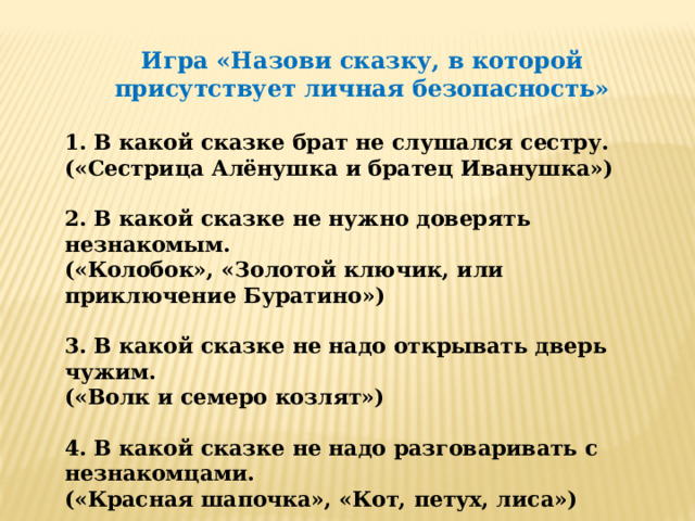 Игра «Назови сказку, в которой присутствует личная безопасность» 1. В какой сказке брат не слушался сестру. («Сестрица Алёнушка и братец Иванушка»)  2. В какой сказке не нужно доверять незнакомым. («Колобок», «Золотой ключик, или приключение Буратино»)  3. В какой сказке не надо открывать дверь чужим. («Волк и семеро козлят»)  4. В какой сказке не надо разговаривать с незнакомцами. («Красная шапочка», «Кот, петух, лиса»)  5. В какой сказке не нужно брать ничего у незнакомцев. («Белоснежка и семь гномов»)