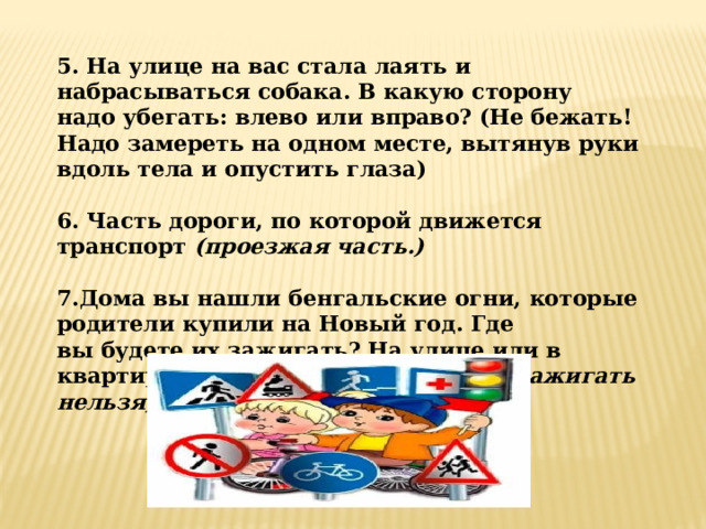 5. На улице на вас стала лаять и набрасываться собака. В какую сторону надо убегать: влево или вправо? (Не бежать! Надо замереть на одном месте, вытянув руки вдоль тела и опустить глаза)  6. Часть дороги, по которой движется транспорт  (проезжая часть.)  7.Дома вы нашли бенгальские огни, которые родители купили на Новый год. Где вы будете их зажигать? На улице или в квартире?  (Нигде. Без взрослых их зажигать нельзя)