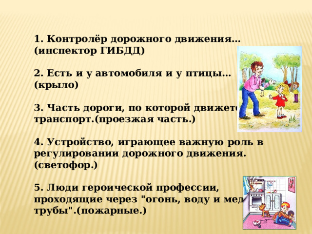 1. Контролёр дорожного движения… (инспектор ГИБДД)  2. Есть и у автомобиля и у птицы…(крыло)  3. Часть дороги, по которой движется транспорт.(проезжая часть.)  4. Устройство, играющее важную роль в регулировании дорожного движения. (светофор.)  5. Люди героической профессии, проходящие через 