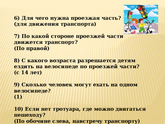 6) Для чего нужна проезжая часть? (для движения транспорта)  7) По какой стороне проезжей части движется транспорт? (По правой)  8) С какого возраста разрешается детям ездить на велосипеде по проезжей части? (с 14 лет)  9) Сколько человек могут ехать на одном велосипеде? (1)  10) Если нет тротуара, где можно двигаться пешеходу? (По обочине слева, навстречу транспорту)