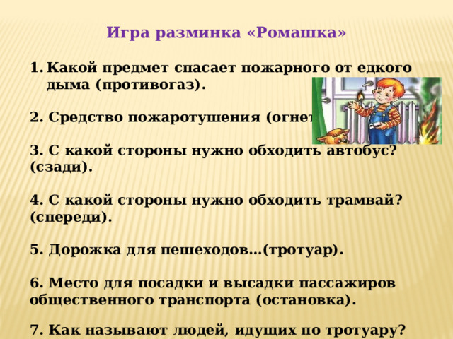 Игра разминка «Ромашка»  Какой предмет спасает пожарного от едкого дыма (противогаз).  2. Средство пожаротушения (огнетушитель).  3. С какой стороны нужно обходить автобус? (сзади).  4. С какой стороны нужно обходить трамвай? (спереди).  5. Дорожка для пешеходов…(тротуар).  6. Место для посадки и высадки пассажиров общественного транспорта (остановка). 7. Как называют людей, идущих по тротуару? (пешеходы).