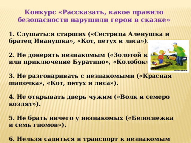 Конкурс «Рассказать, какое правило безопасности нарушили герои в сказке» 1. Слушаться старших («Сестрица Аленушка и братец Иванушка», «Кот, петух и лиса»).  2. Не доверять незнакомым («Золотой ключик или приключение Буратино», «Колобок»).  3. Не разговаривать с незнакомыми («Красная шапочка», «Кот, петух и лиса»).  4. Не открывать дверь чужим («Волк и семеро козлят»).  5. Не брать ничего у незнакомых («Белоснежка и семь гномов»).  6. Нельзя садиться в транспорт к незнакомым («Снежная королева»).