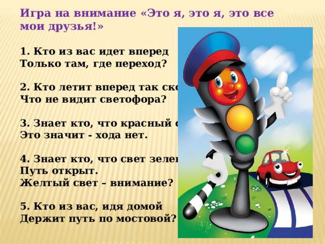 Игра на внимание «Это я, это я, это все мои друзья!»  1. Кто из вас идет вперед Только там, где переход?  2. Кто летит вперед так скоро, Что не видит светофора?  3. Знает кто, что красный свет – Это значит - хода нет.  4. Знает кто, что свет зеленый- Путь открыт. Желтый свет – внимание?   5. Кто из вас, идя домой Держит путь по мостовой?